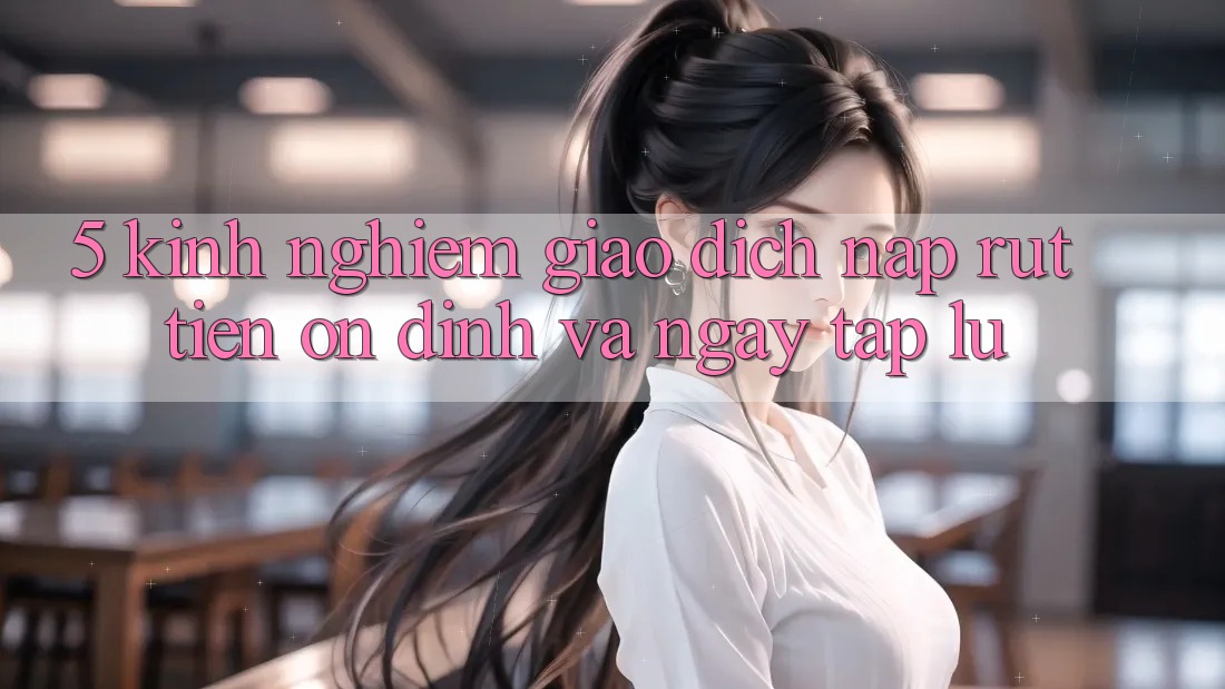 5. Kinh nghiệm Giao Dịch Nạp - Rút Tiền Ổn định Và Ngay tắp lự 5. Kinh nghiệm Giao Dịch Nạp - Rút Tiền Ổn định Và Ngay tắp lự
