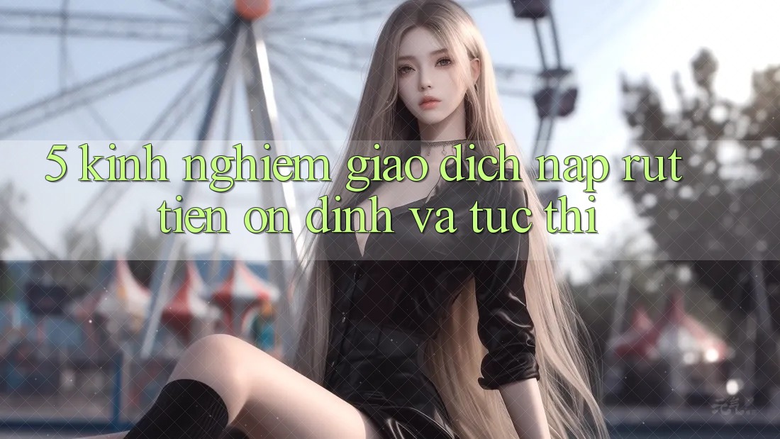 5. Kinh nghiệm Giao Dịch Nạp - Rút Tiền Ổn định Và Tức thì