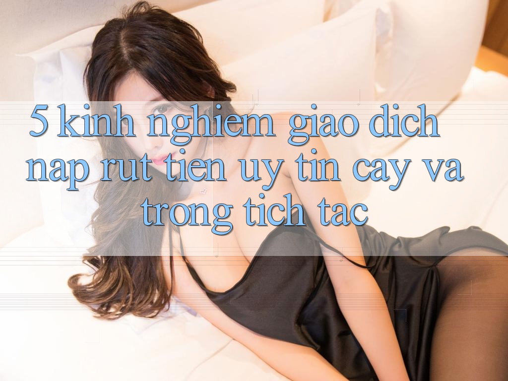 5. Kinh nghiệm Giao Dịch Nạp - Rút Tiền Uy tín cậy Và Trong tích tắc