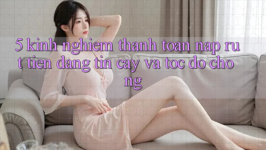 5. Kinh nghiệm Thanh toán Nạp - Rút Tiền Đáng tin cậy Và Tốc độ Chóng