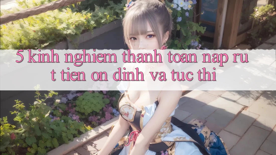 5. Kinh nghiệm Thanh toán Nạp - Rút Tiền Ổn định Và Tức thì