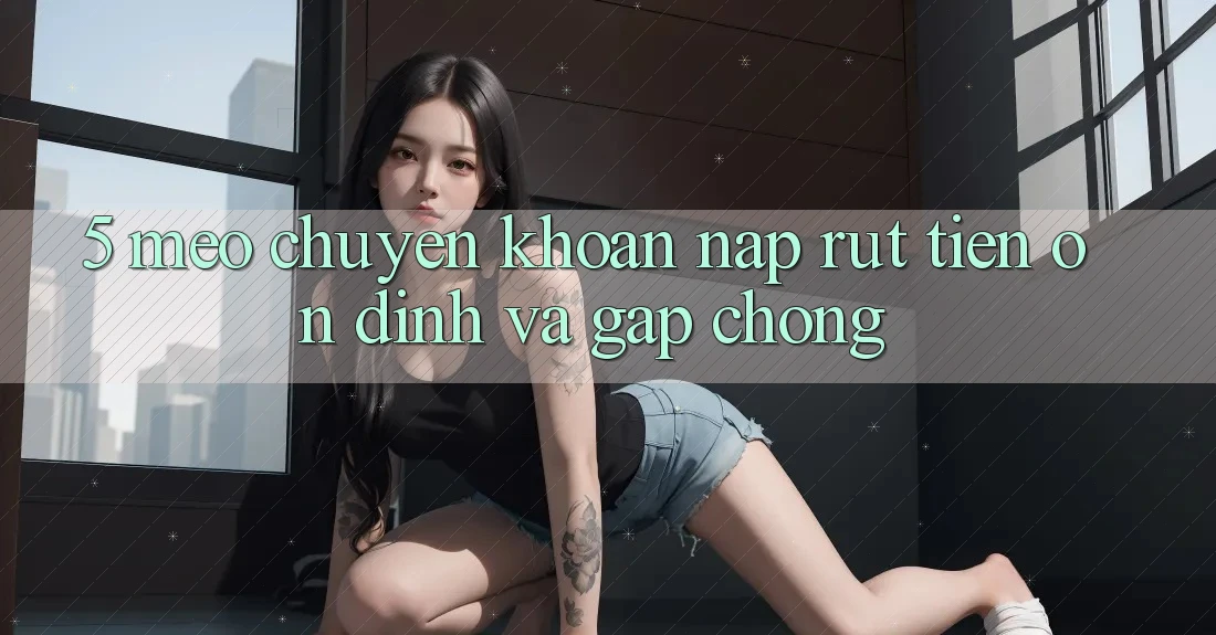 5. Mẹo Chuyển khoản Nạp - Rút Tiền Ổn định Và Gấp chóng