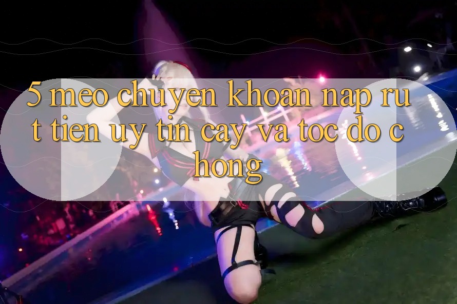 5. Mẹo Chuyển khoản Nạp - Rút Tiền Uy tín cậy Và Tốc độ Chóng
