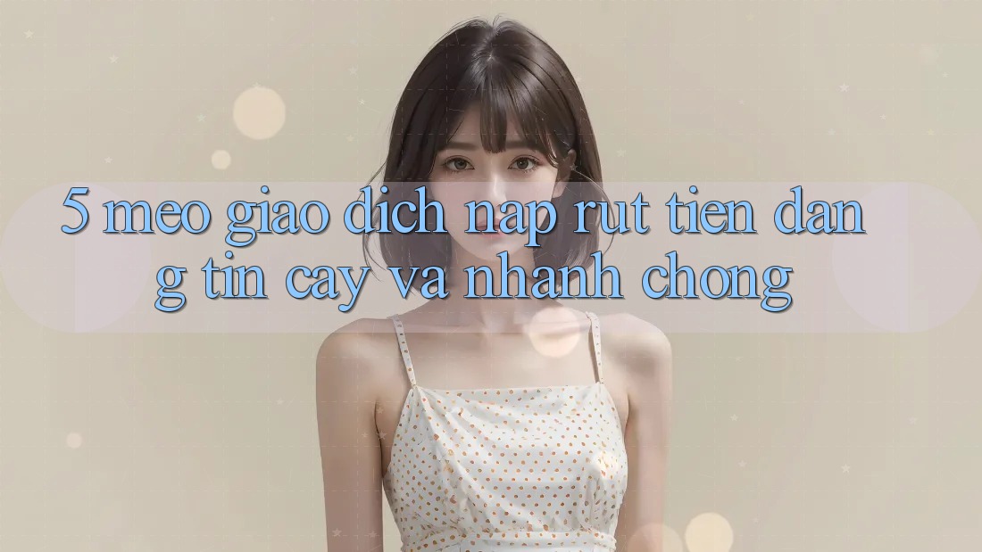 5. Mẹo Giao Dịch Nạp - Rút Tiền Đáng tin cậy Và Nhanh Chóng