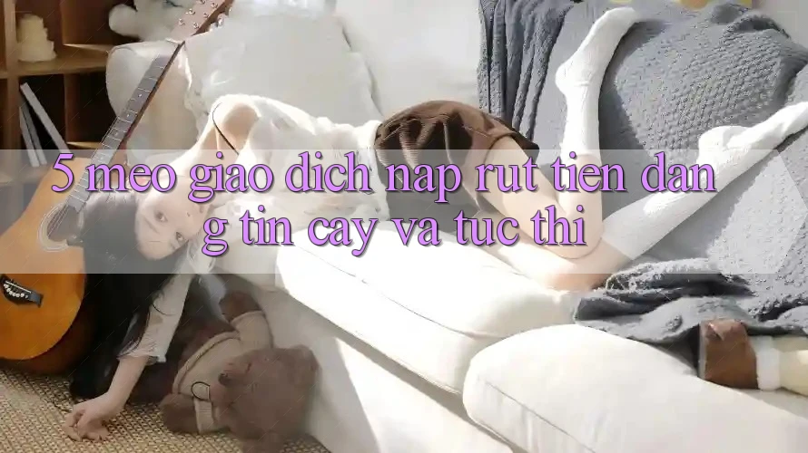 5. Mẹo Giao Dịch Nạp - Rút Tiền Đáng tin cậy Và Tức thì