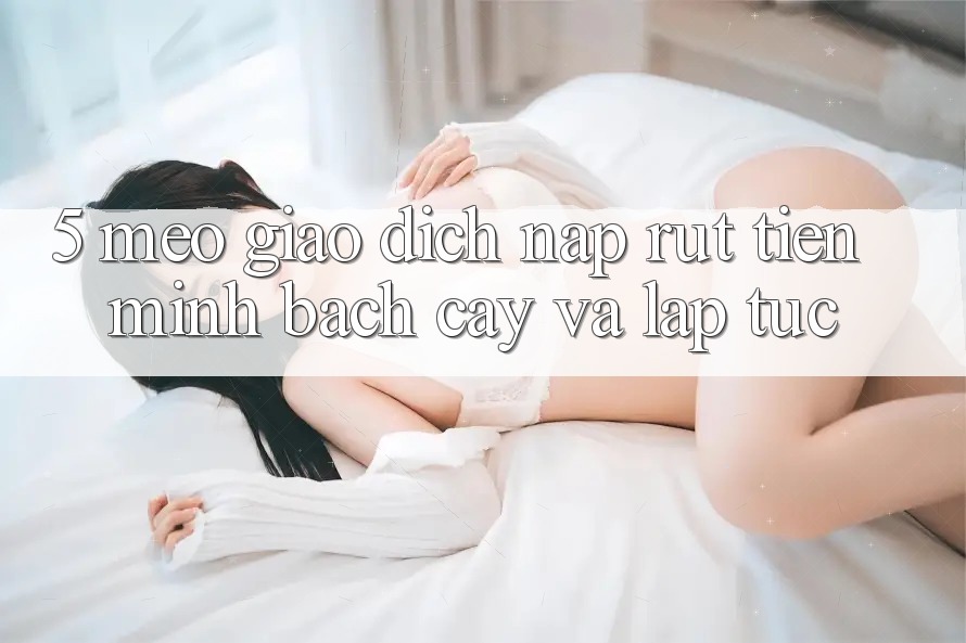 5. Mẹo Giao Dịch Nạp - Rút Tiền Minh bạch cậy Và Lập tức