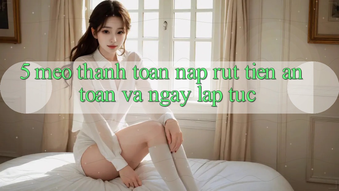 5. Mẹo Thanh toán Nạp - Rút Tiền An Toàn Và Ngay lập tức