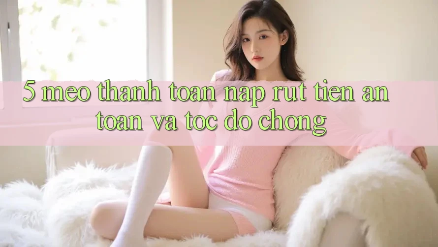 5. Mẹo Thanh toán Nạp - Rút Tiền An Toàn Và Tốc độ Chóng 5. Mẹo Thanh toán Nạp - Rút Tiền An Toàn Và Tốc độ Chóng