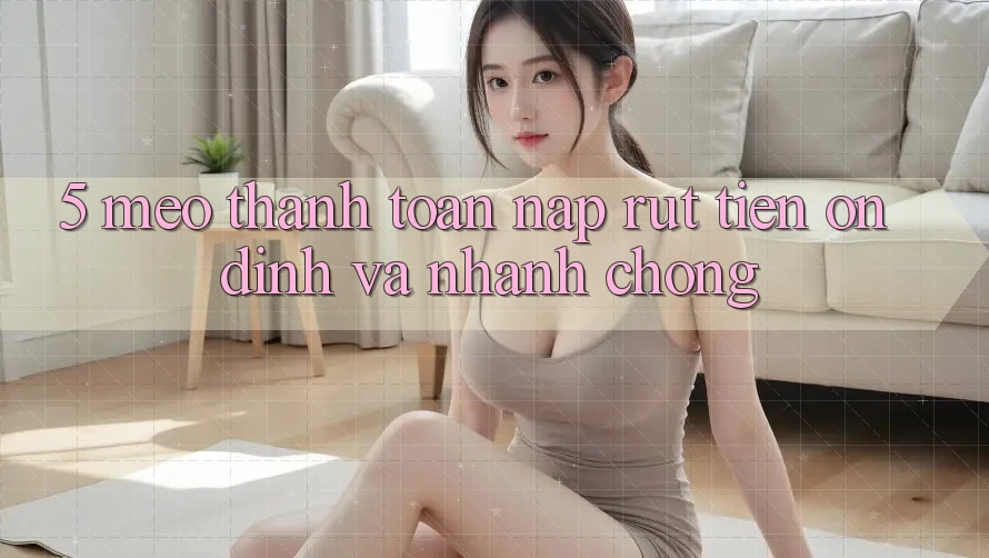 5. Mẹo Thanh toán Nạp - Rút Tiền Ổn định Và Nhanh Chóng