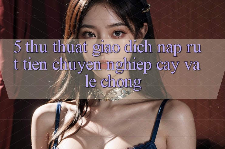 5. Thủ thuật Giao Dịch Nạp - Rút Tiền Chuyên nghiệp cậy Và Lẹ chóng