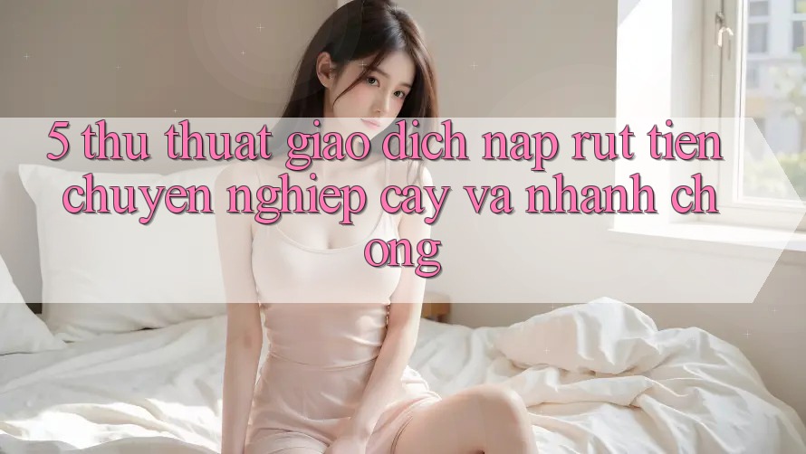 5. Thủ thuật Giao Dịch Nạp - Rút Tiền Chuyên nghiệp cậy Và Nhanh chóng