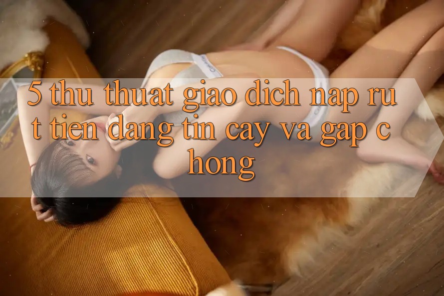 5. Thủ thuật Giao Dịch Nạp - Rút Tiền Đáng tin cậy Và Gấp Chóng