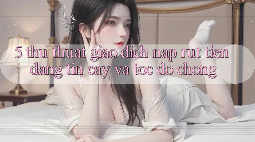 5. Thủ thuật Giao Dịch Nạp - Rút Tiền Đáng tin cậy Và Tốc độ Chóng