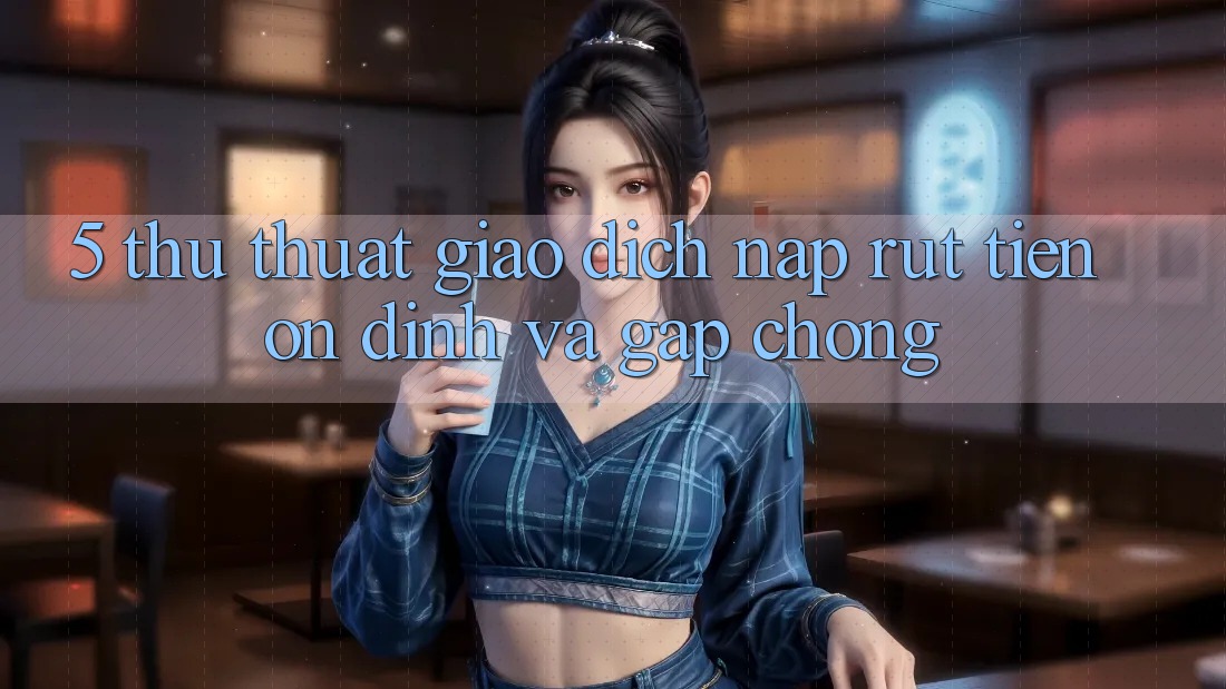 5. Thủ thuật Giao Dịch Nạp - Rút Tiền Ổn định Và Gấp Chóng 5. Thủ thuật Giao Dịch Nạp - Rút Tiền Ổn định Và Gấp Chóng