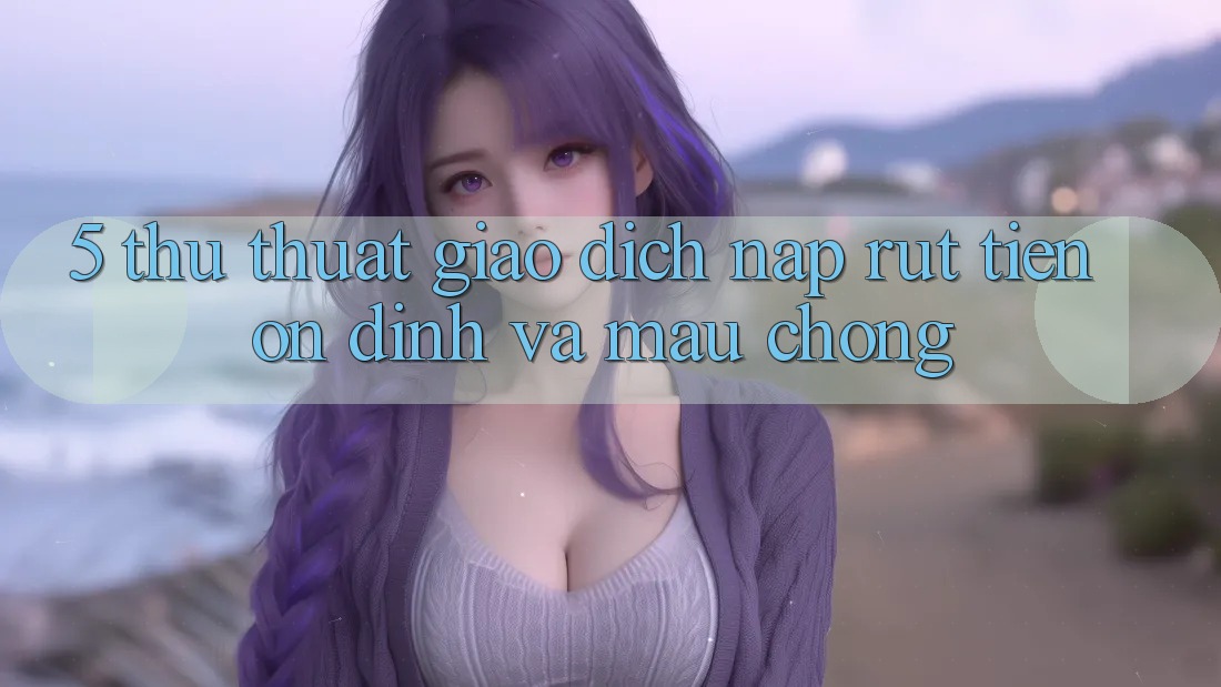 5. Thủ thuật Giao Dịch Nạp - Rút Tiền Ổn định Và Mau Chóng