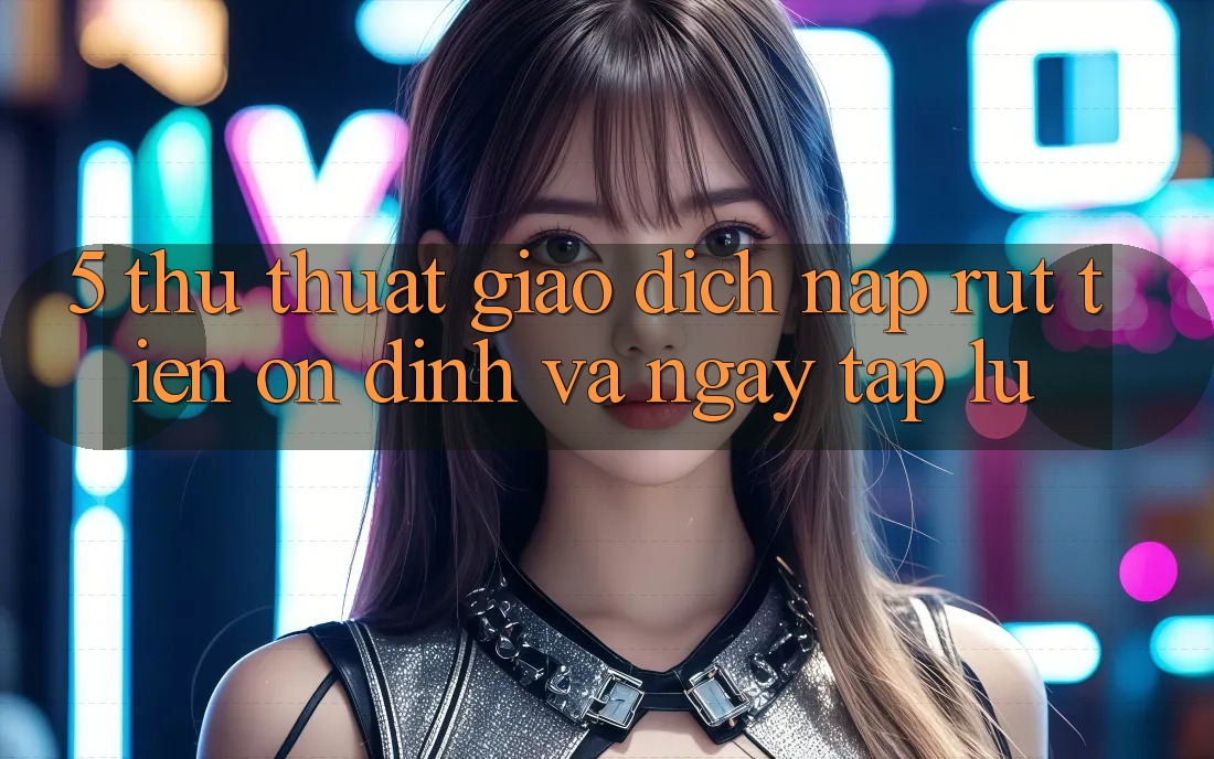 5. Thủ thuật Giao Dịch Nạp - Rút Tiền Ổn định Và Ngay tắp lự 5. Thủ thuật Giao Dịch Nạp - Rút Tiền Ổn định Và Ngay tắp lự
