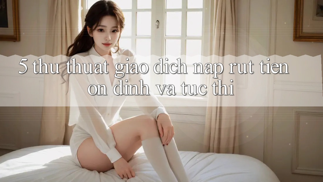 5. Thủ thuật Giao Dịch Nạp - Rút Tiền Ổn định Và Tức thì 5. Thủ thuật Giao Dịch Nạp - Rút Tiền Ổn định Và Tức thì