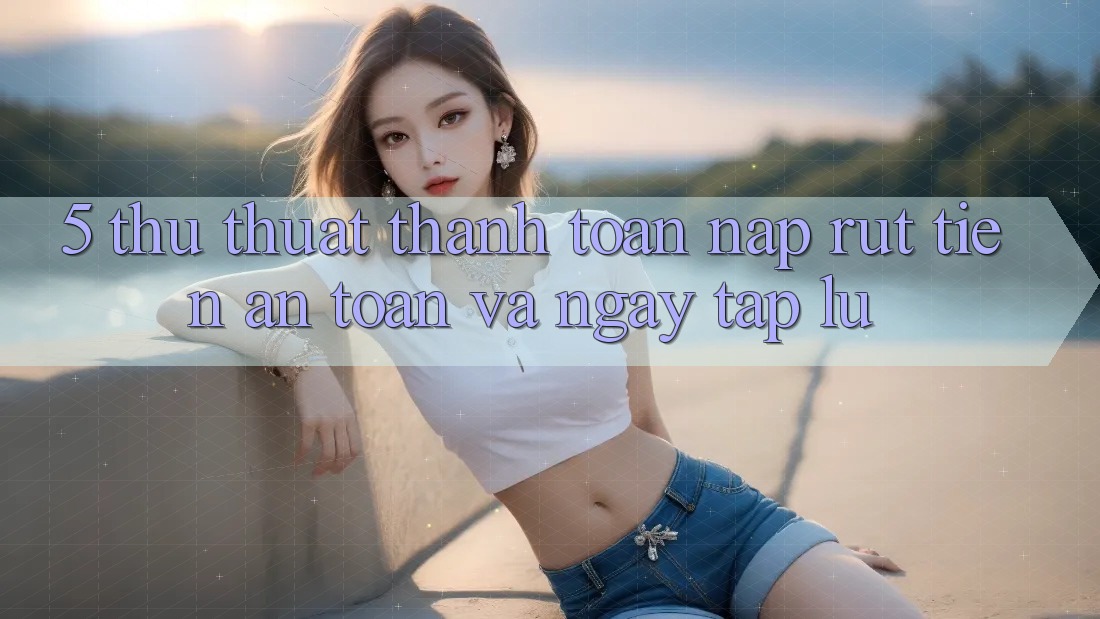 5. Thủ thuật Thanh toán Nạp - Rút Tiền An Toàn Và Ngay tắp lự 5. Thủ thuật Thanh toán Nạp - Rút Tiền An Toàn Và Ngay tắp lự