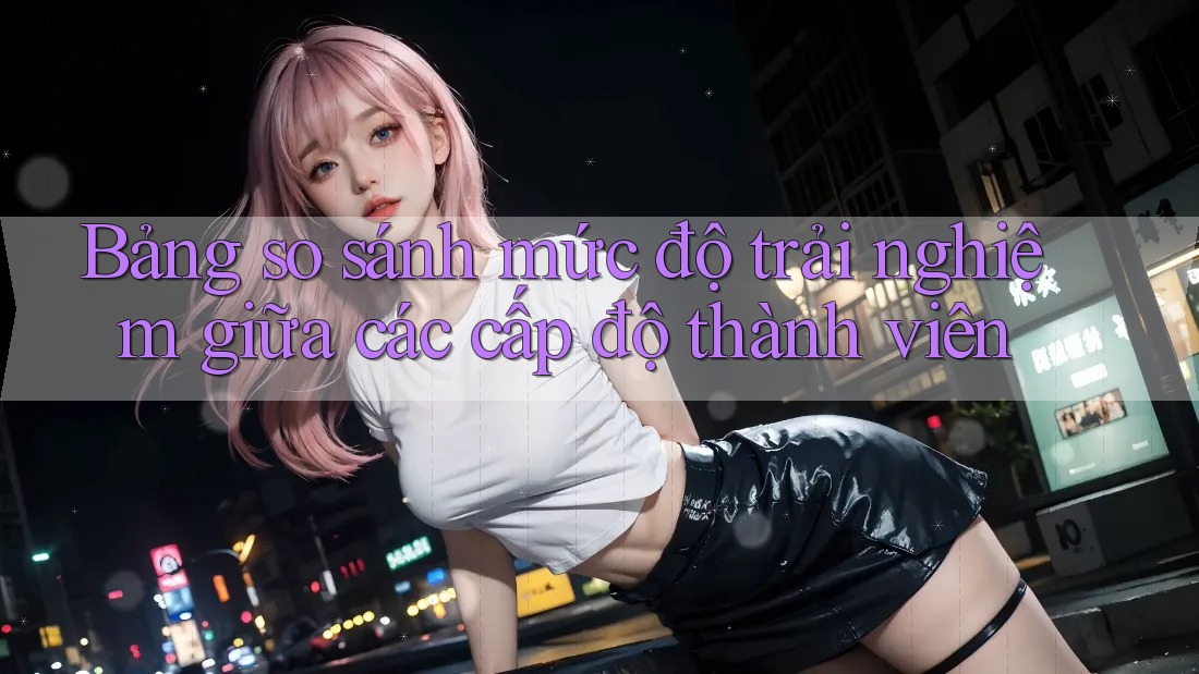 Bảng so sánh mức độ trải nghiệm giữa các cấp độ thành viên