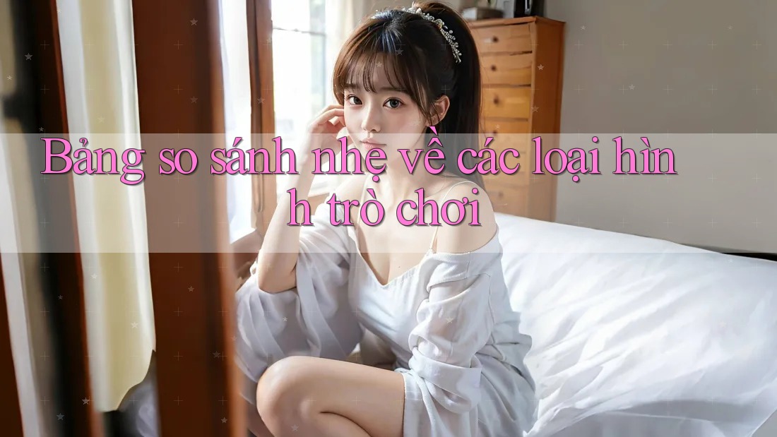 Bảng so sánh nhẹ về các loại hình trò chơi