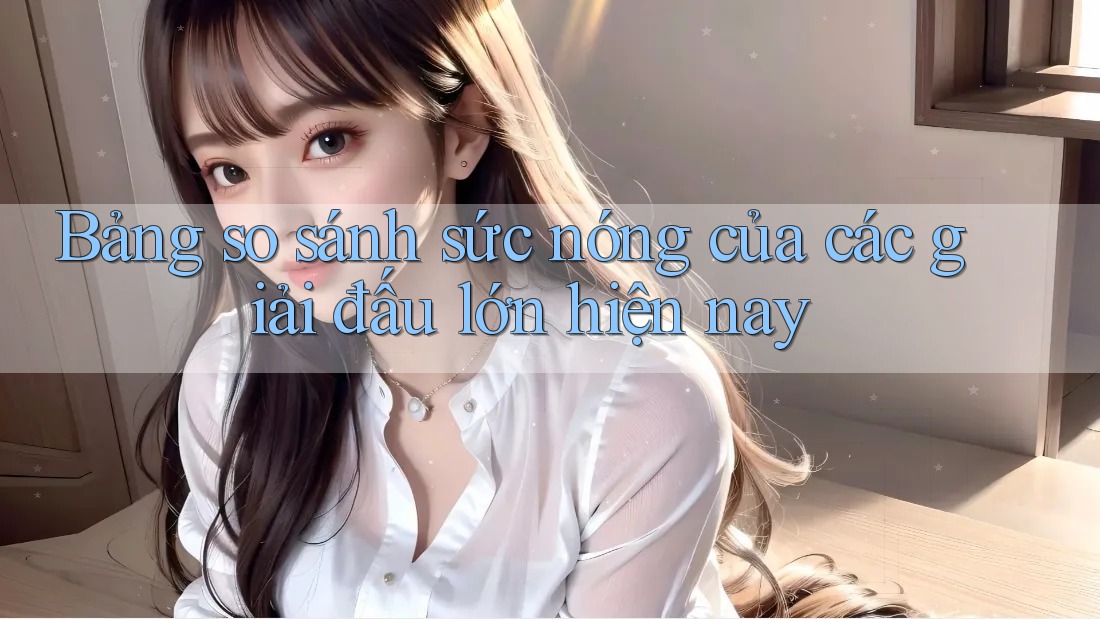 Bảng so sánh sức nóng của các giải đấu lớn hiện nay