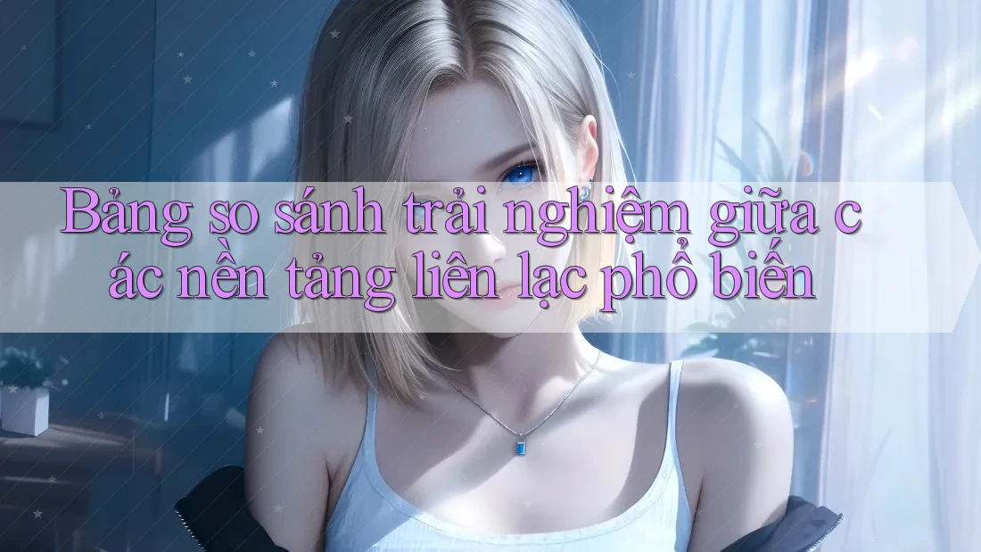 Bảng so sánh trải nghiệm giữa các nền tảng liên lạc phổ biến