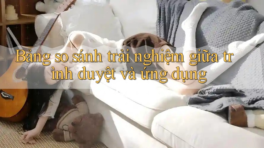 Bảng so sánh trải nghiệm giữa trình duyệt và ứng dụng