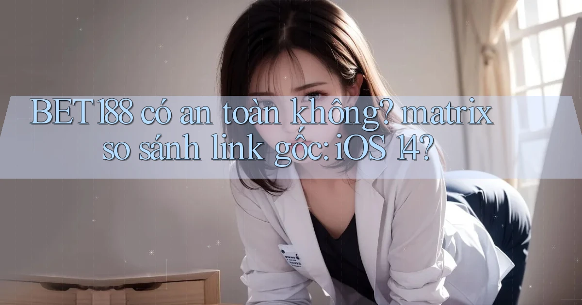 BET188 có an toàn không matrix so sánh link gốc iOS 14