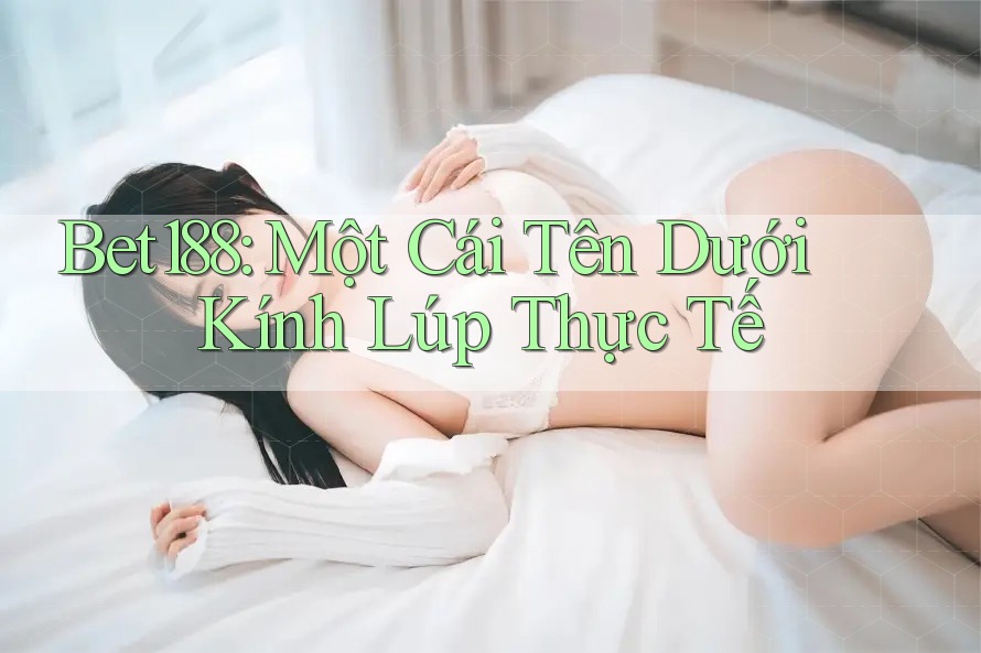 Bet188: Một Cái Tên Dưới Kính Lúp Thực Tế Bet188: Một Cái Tên Dưới Kính Lúp Thực Tế