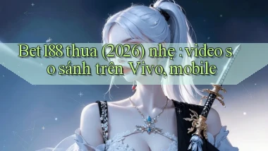 Bet188 thua (2026) nhẹ video so sánh trên Vivo, mobile