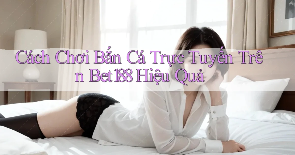 cách chơi bắn cá trực tuyến trên bet188 hiệu quả