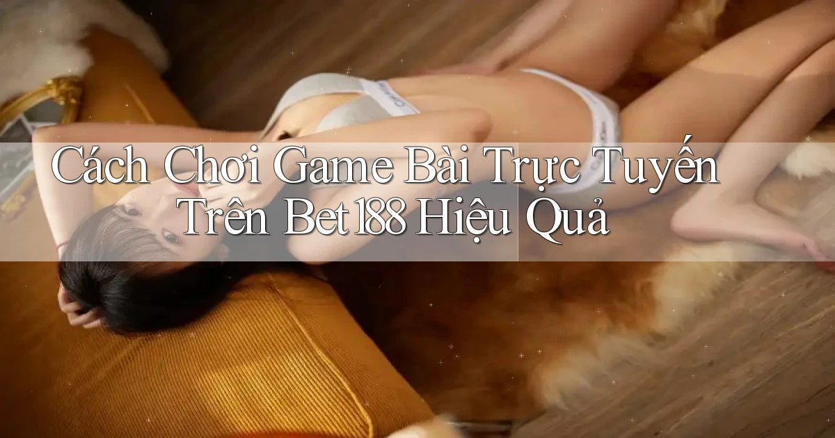 cách chơi game bài trực tuyến trên bet188 hiệu quả