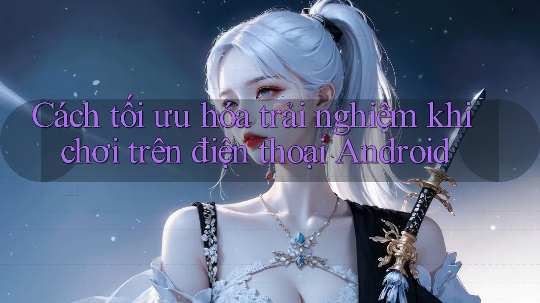 Cách tối ưu hóa trải nghiệm khi chơi trên điện thoại Android