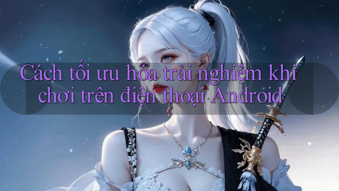 Cách tối ưu hóa trải nghiệm khi chơi trên điện thoại Android Cách tối ưu hóa trải nghiệm khi chơi trên điện thoại Android