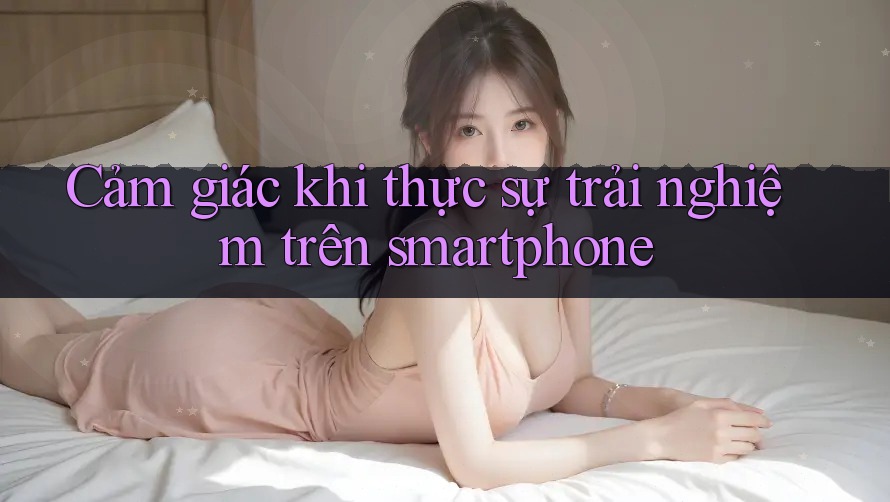Cảm giác khi thực sự trải nghiệm trên smartphone Cảm giác khi thực sự trải nghiệm trên smartphone
