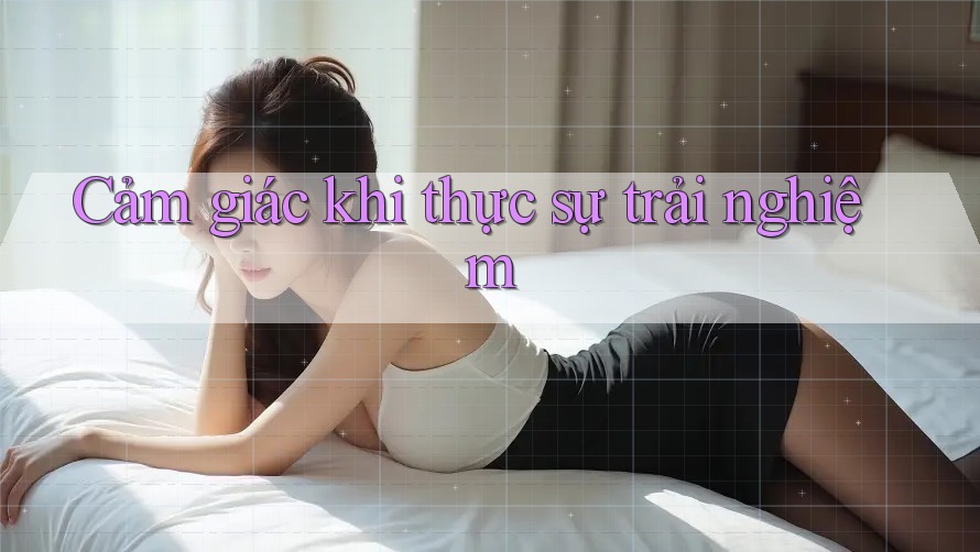 Cảm giác khi thực sự trải nghiệm