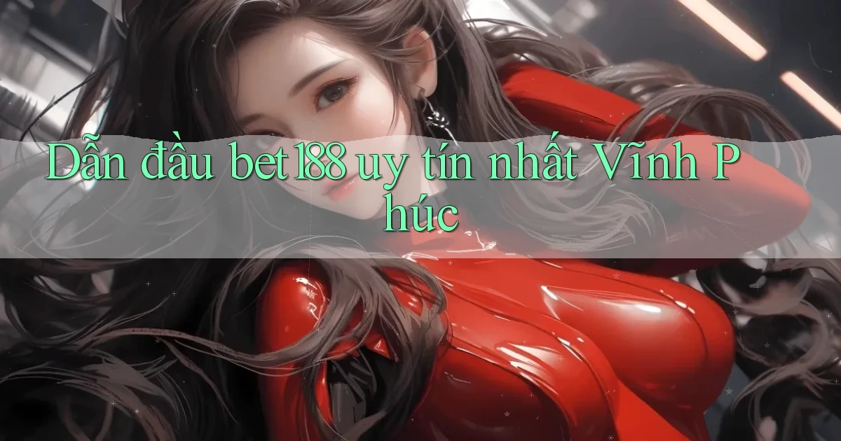 dẫn đầu bet188 uy tín nhất Vĩnh Phúc