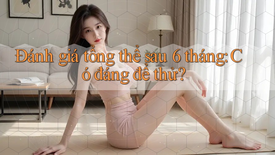 Đánh giá tổng thể sau 6 tháng: Có đáng để thử?