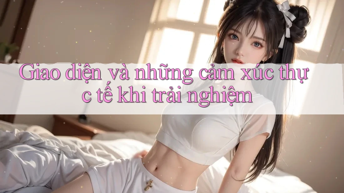 Giao diện và những cảm xúc thực tế khi trải nghiệm Giao diện và những cảm xúc thực tế khi trải nghiệm
