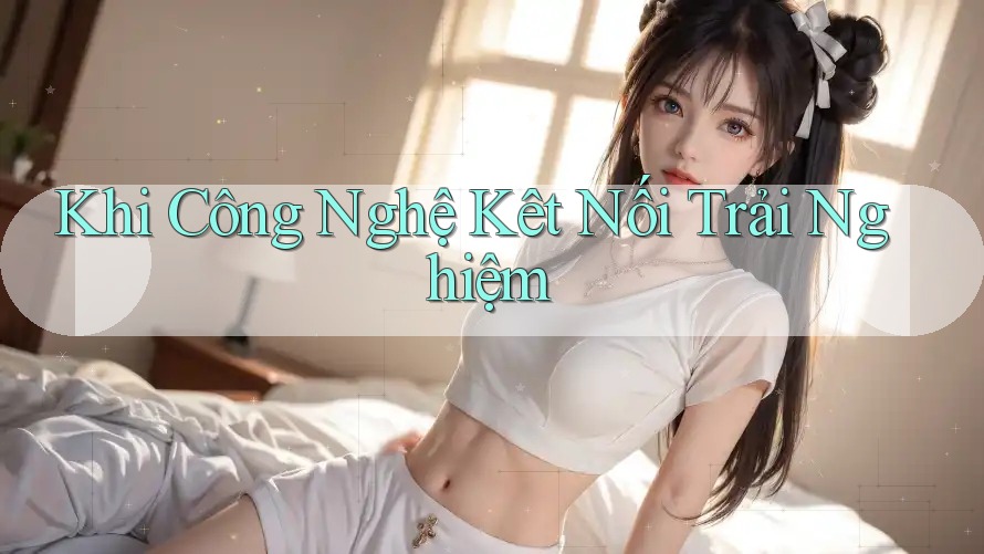 Khi Công Nghệ Kêt Nối Trải Nghiệm