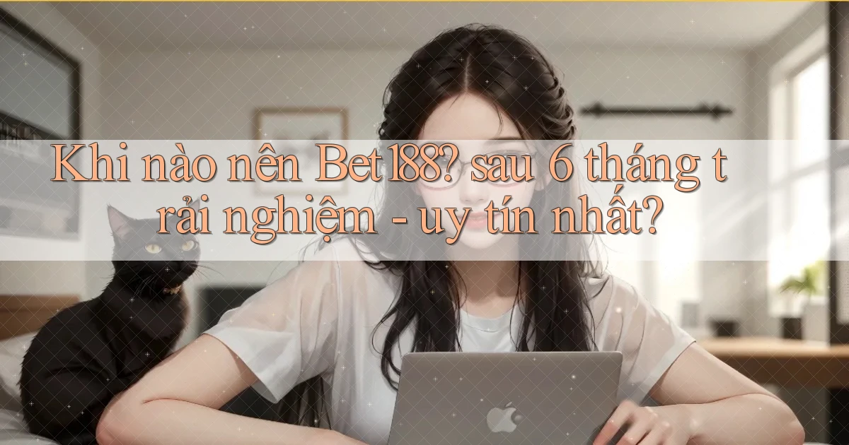 Khi nào nên Bet188 sau 6 tháng trải nghiệm   uy tín nhất