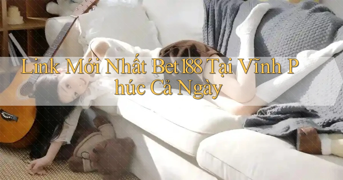 link mới nhất bet188 tại Vĩnh Phúc cả ngày