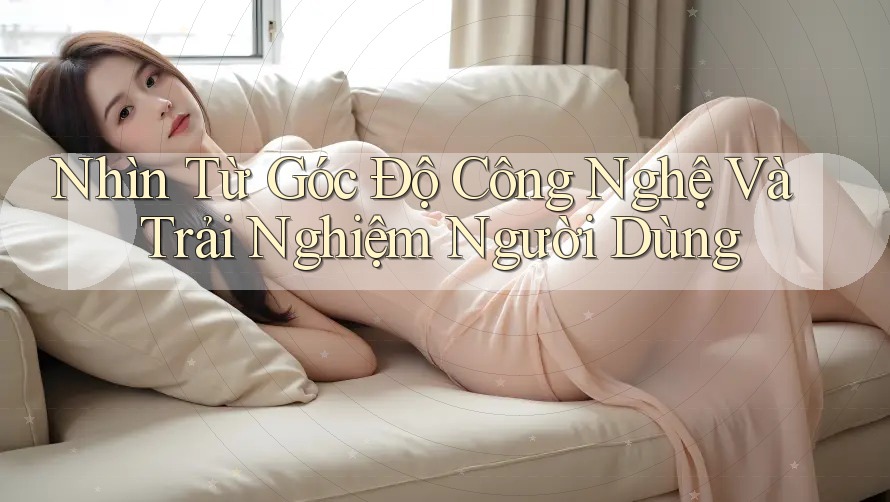 Nhìn Từ Góc Độ Công Nghệ Và Trải Nghiệm Người Dùng