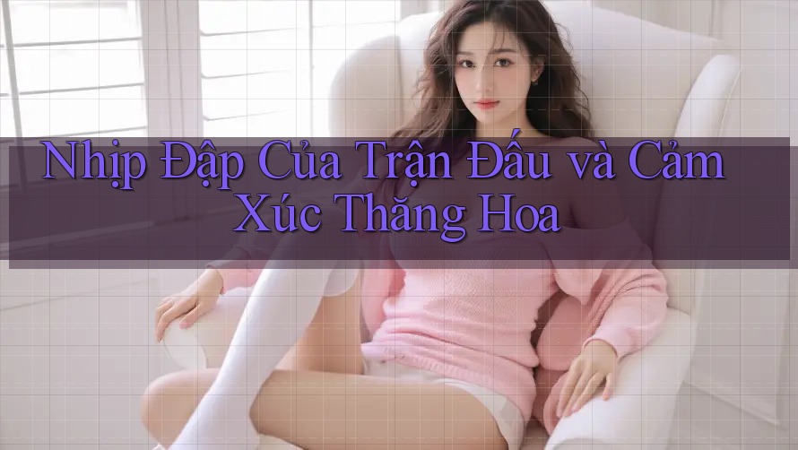 Nhịp Đập Của Trận Đấu và Cảm Xúc Thăng Hoa Nhịp Đập Của Trận Đấu và Cảm Xúc Thăng Hoa