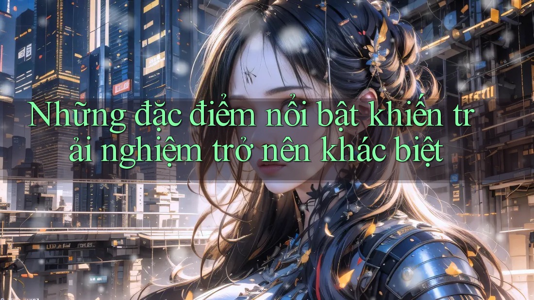 Những đặc điểm nổi bật khiến trải nghiệm trở nên khác biệt Những đặc điểm nổi bật khiến trải nghiệm trở nên khác biệt