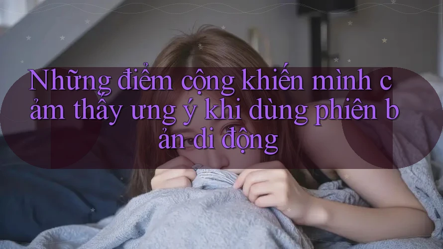 Những điểm cộng khiến mình cảm thấy ưng ý khi dùng phiên bản di động Những điểm cộng khiến mình cảm thấy ưng ý khi dùng phiên bản di động