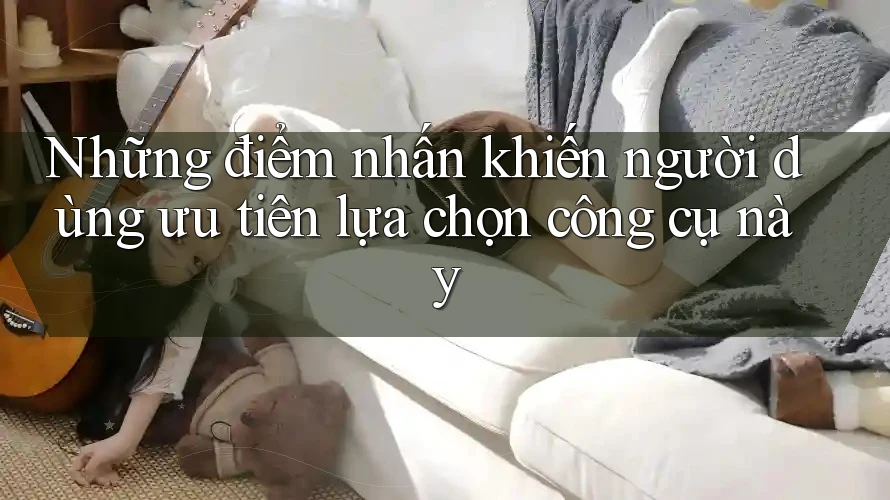 Những điểm nhấn khiến người dùng ưu tiên lựa chọn công cụ này