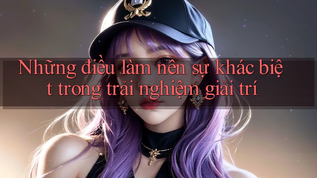 Những điều làm nên sự khác biệt trong trải nghiệm giải trí
