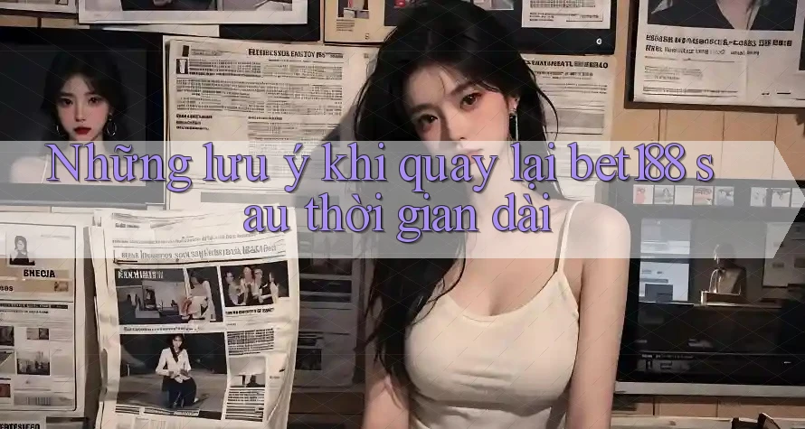 Những lưu ý khi quay lại bet188 sau thời gian dài