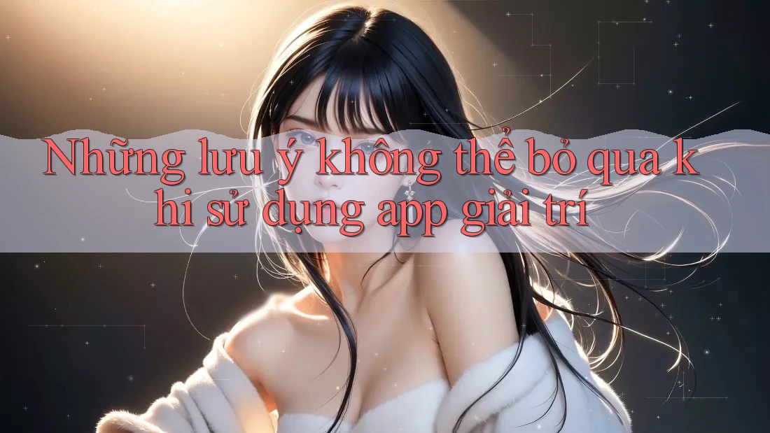 Những lưu ý không thể bỏ qua khi sử dụng app giải trí